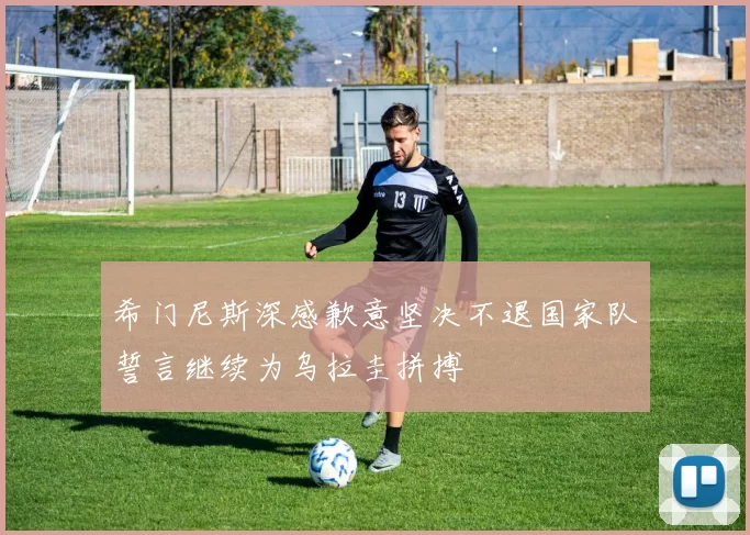 希门尼斯深感歉意坚决不退国家队誓言继续为乌拉圭拼搏