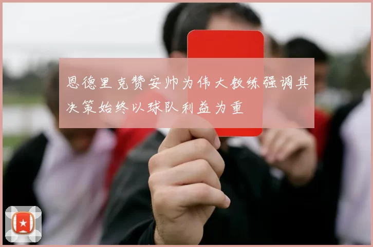 恩德里克赞安帅为伟大教练强调其决策始终以球队利益为重