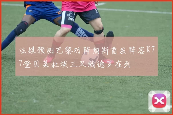 法媒预测巴黎对阵朗斯首发阵容K77登贝莱杜埃三叉戟德罗在列