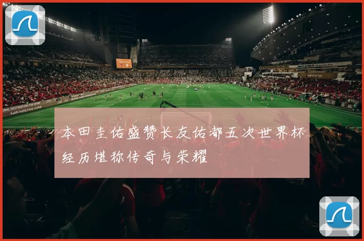 本田圭佑盛赞长友佑都五次世界杯经历堪称传奇与荣耀