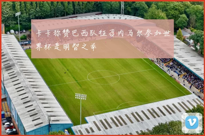 卡卡称赞巴西队征召内马尔参加世界杯是明智之举
