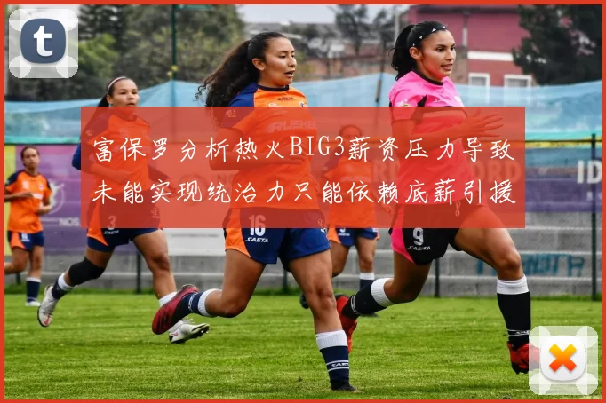 富保罗分析热火BIG3薪资压力导致未能实现统治力只能依赖底薪引援