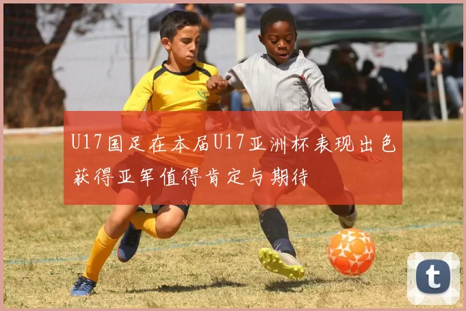 U17国足在本届U17亚洲杯表现出色获得亚军值得肯定与期待