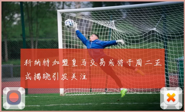 科纳特加盟皇马交易或将于周二正式揭晓引发关注