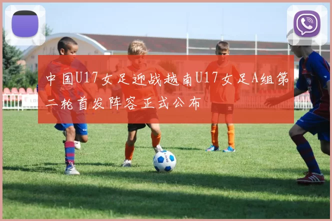 中国U17女足迎战越南U17女足A组第二轮首发阵容正式公布