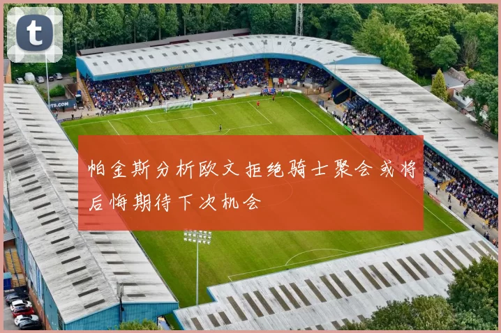 帕金斯分析欧文拒绝骑士聚会或将后悔期待下次机会