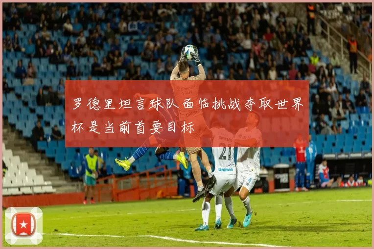 罗德里坦言球队面临挑战夺取世界杯是当前首要目标