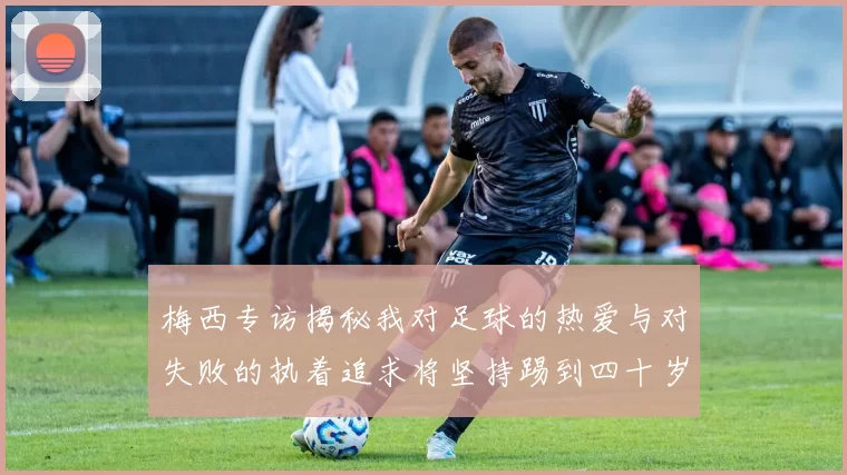 梅西专访揭秘我对足球的热爱与对失败的执着追求将坚持踢到四十岁