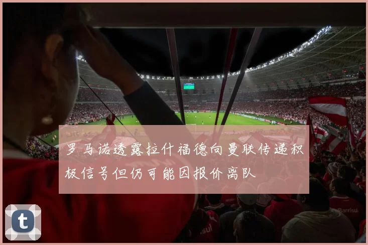 罗马诺透露拉什福德向曼联传递积极信号但仍可能因报价离队