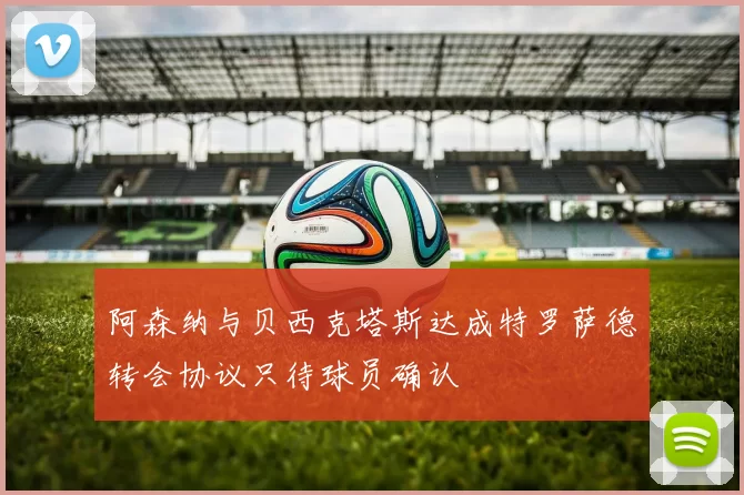 阿森纳与贝西克塔斯达成特罗萨德转会协议只待球员确认