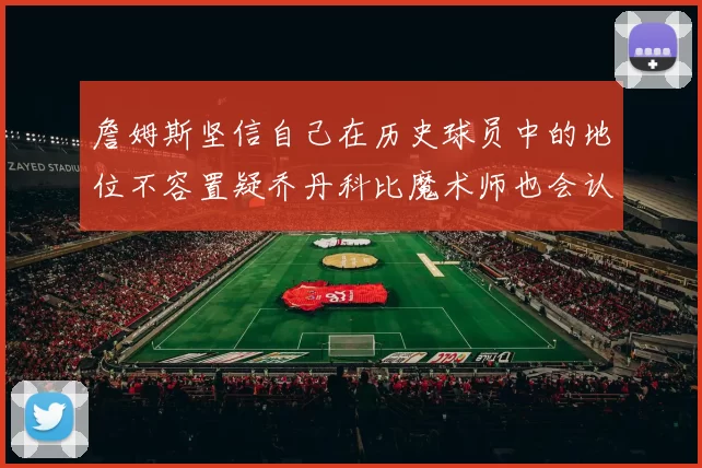 詹姆斯坚信自己在历史球员中的地位不容置疑乔丹科比魔术师也会认同