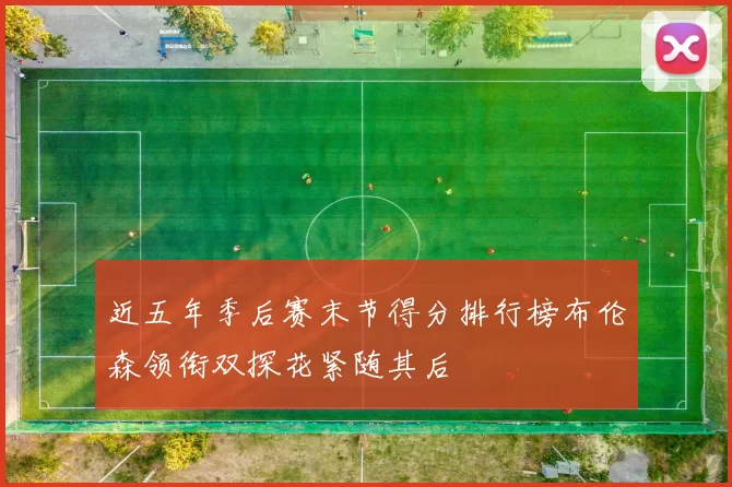 近五年季后赛末节得分排行榜布伦森领衔双探花紧随其后