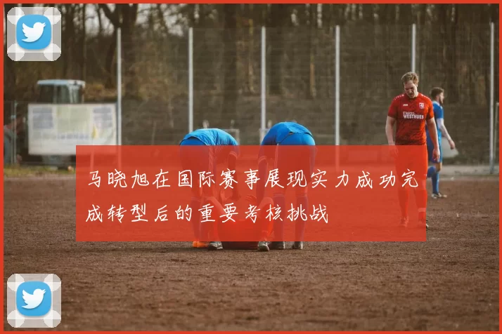 马晓旭在国际赛事展现实力成功完成转型后的重要考核挑战