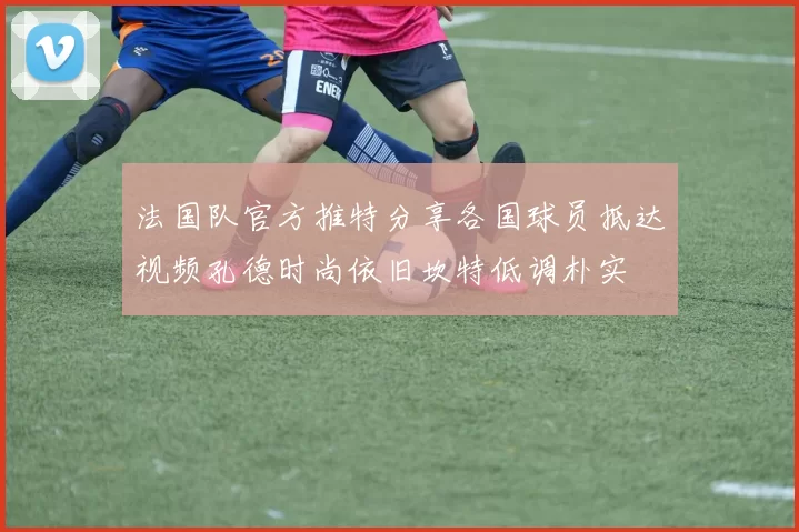法国队官方推特分享各国球员抵达视频孔德时尚依旧坎特低调朴实