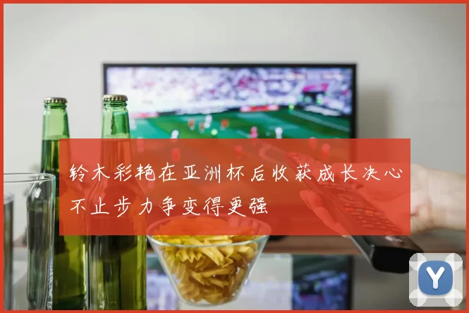 铃木彩艳在亚洲杯后收获成长决心不止步力争变得更强