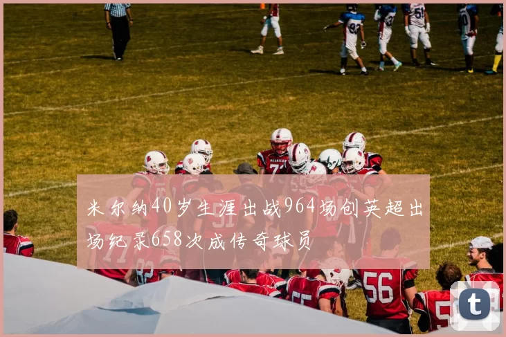 米尔纳40岁生涯出战964场创英超出场纪录658次成传奇球员