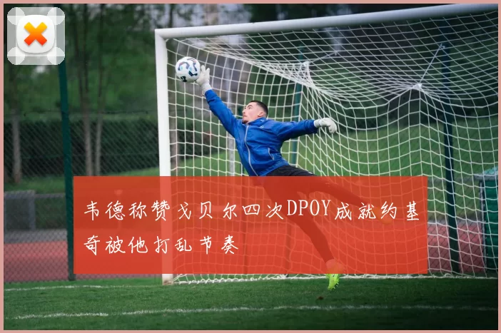 韦德称赞戈贝尔四次DPOY成就约基奇被他打乱节奏