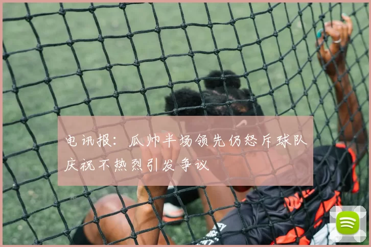 电讯报：瓜帅半场领先仍怒斥球队庆祝不热烈引发争议