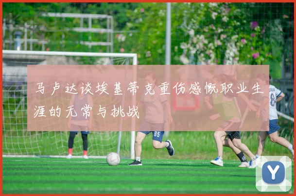 马卢达谈埃基蒂克重伤感慨职业生涯的无常与挑战